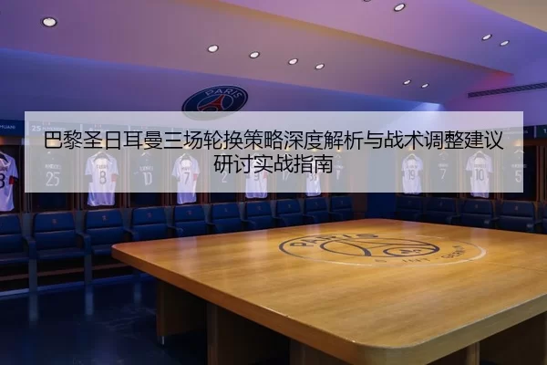 巴黎圣日耳曼三场轮换策略深度解析与战术调整建议研讨实战指南